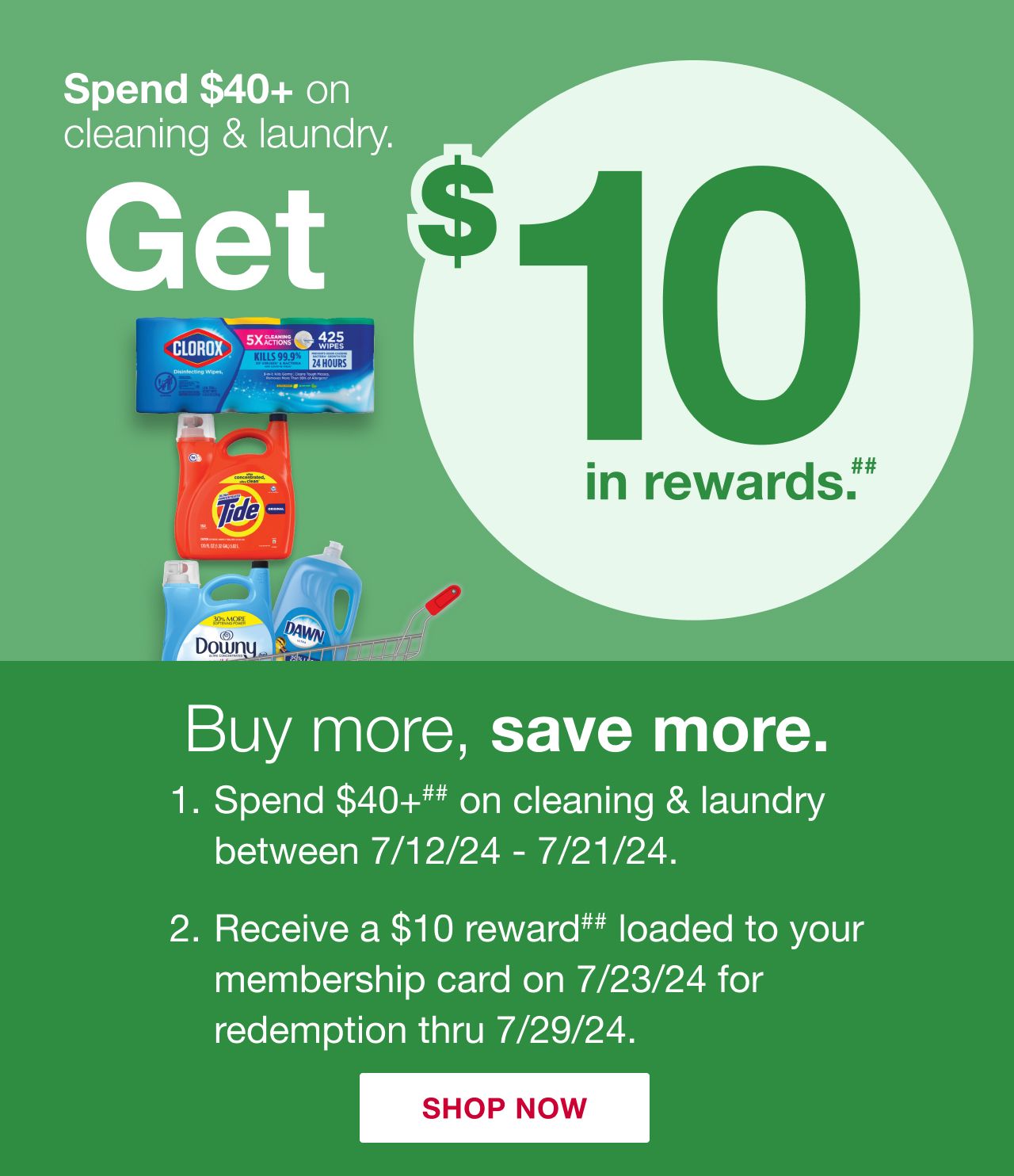 Buy more, save more. Step 1. Spend $40 or more on cleaning and laundry between 7/12 and 7/21. Step 2. Receive a $10 reward loaded to your membership card on 7/23 for redemption through 7/29.