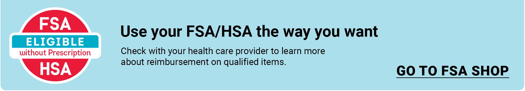 Use your FSA/HSA the way you want. Check with your health care provider to learen more about reimbursement on qualified items. Click to go to FSA Shop.