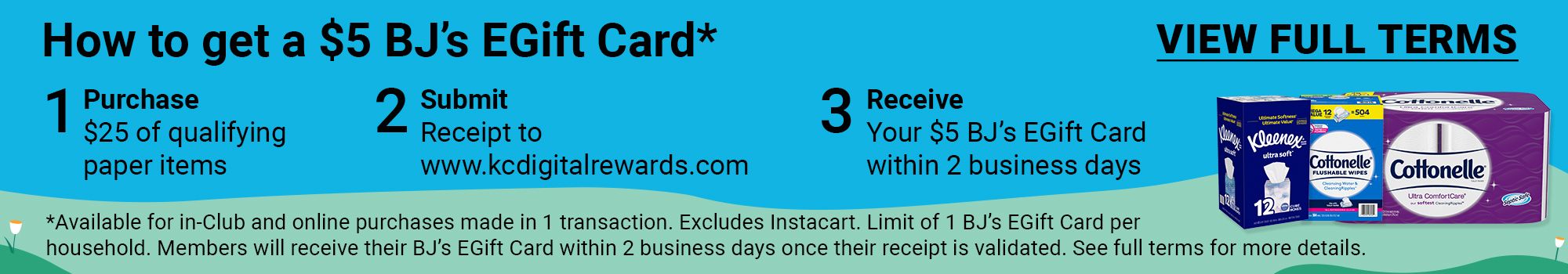 How to get a $5 BJ's EGift Card*. 1. Purchase $25 of qualifying paper items. 2. Submit receipt to www.kcdigitalrewards.com. 3. Receive $5 BJ's EGift Card within two business days. *Available online only. Excludes Instacart. Limit of 1 BJ's EGift Card per household. Members will receive their BJ's EGift Card within 2 business days once their receipt is validated. See full terms for more details. Click here to view full terms.