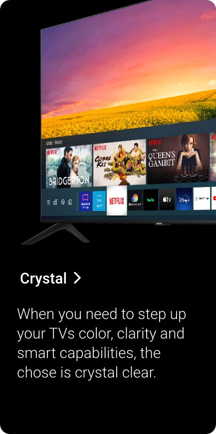 Shop Crystal. When you need to step up your TVs color, clarity and smart capabilities, the chose is crystal clear.