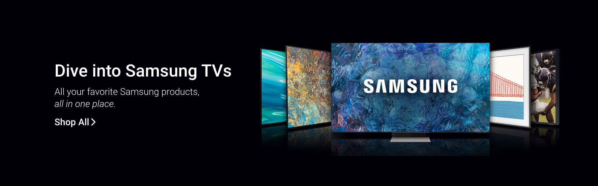 Dive into Samsung TVs. All your favorite Samsung products, all in one place. Click to shop all.