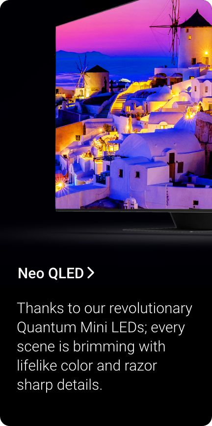 Shop Neo QLED. Thanks to our revolutionary Quantum Mini LEDs, every scene is brimming with lifelike color and razor sharp details