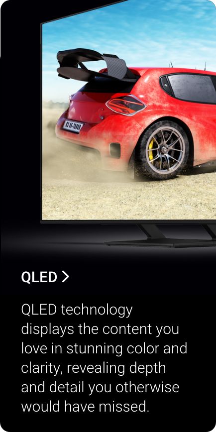 Shop QLED. QLED technology displays the content you love in stunning color and clarity, revealing depth and detail you otherwise would have missed.