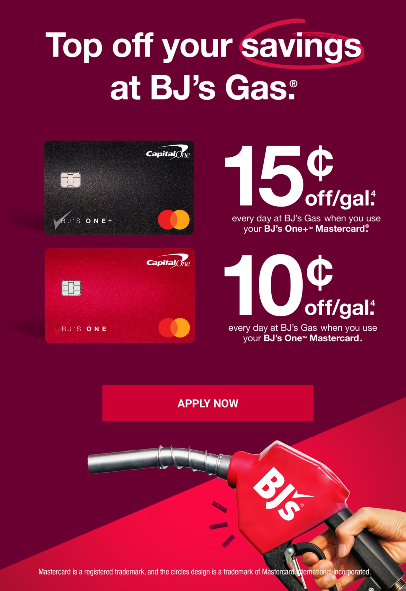 Top off your savings at BJ's Gas. 15 cents off/gal(4) every day at BJ's Gas when you use your BJ's One+ Mastercard. 10 cents off/gal(4) every day at BJ's Gas when you use your BJ's One Mastercard. Click to apply now.