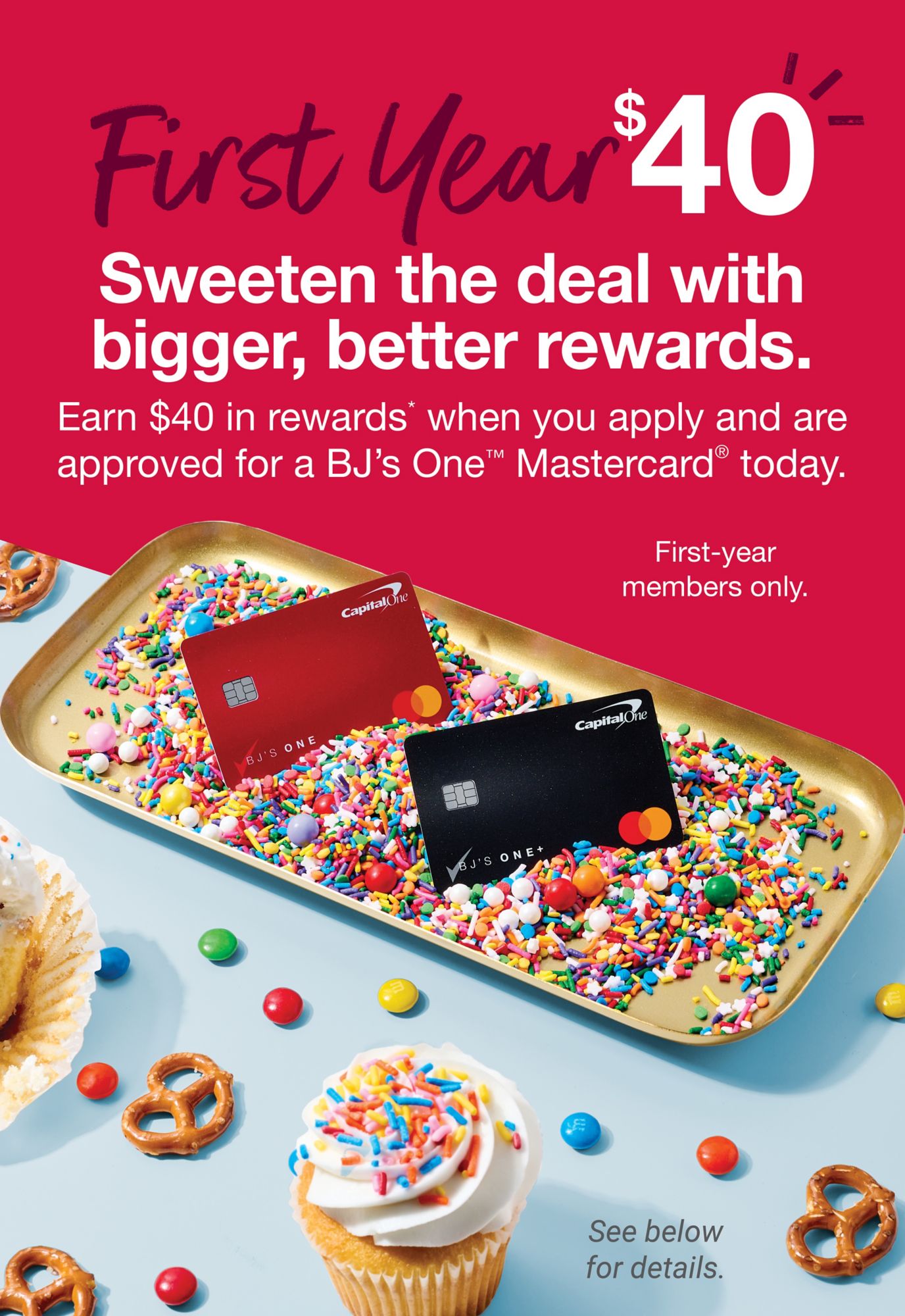 First year $40. Sweeten the deal with bigger, better rewards. Earn $40 in rewards* when you apply and are approved for a BJ's One® Mastercard today. First-year members only. See below for details
