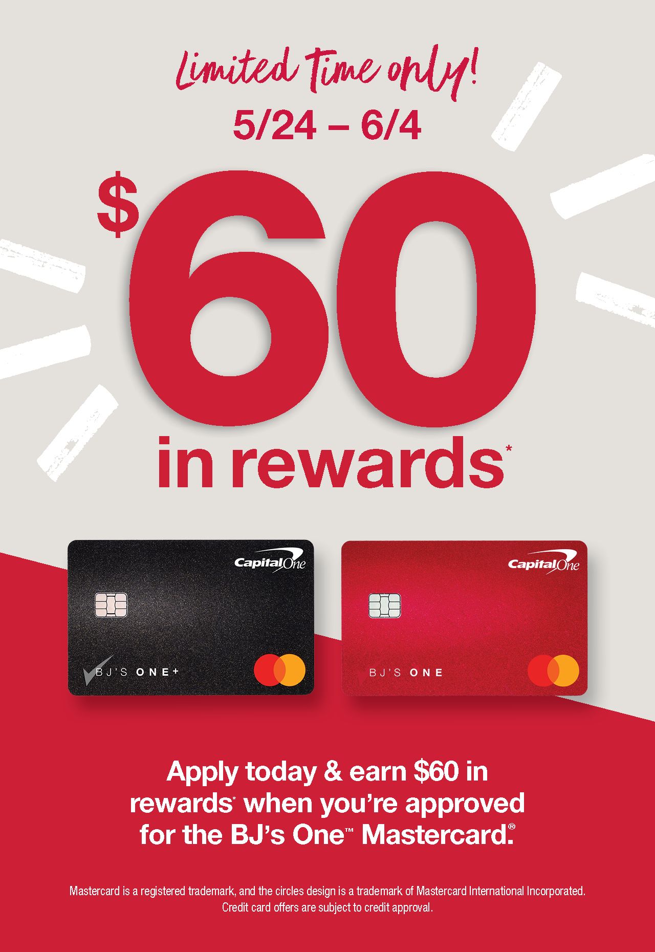 Limited time only! Apply today and earn $60 in rewards when you're approved for the BJ's One Mastercard. 5/24 to 6/04. See below for details