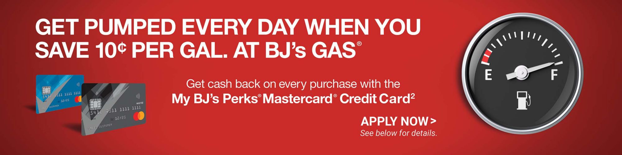 Get pumped every day when you save 10 cents per gallon at BJ's gas. Get cash back on every purchase with the My BJ's Perks Mastercard credit card. CLick to apply now. See below for details.
