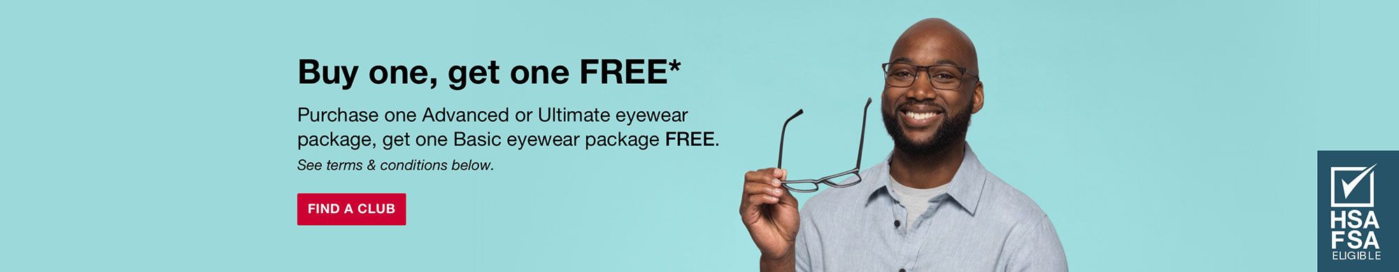 Buy one, get one FREE*. Purchase one Advanced or Ultimate eyewear package, get one Basic eyewear package FREE. See terms and conditions below. Click to find a club