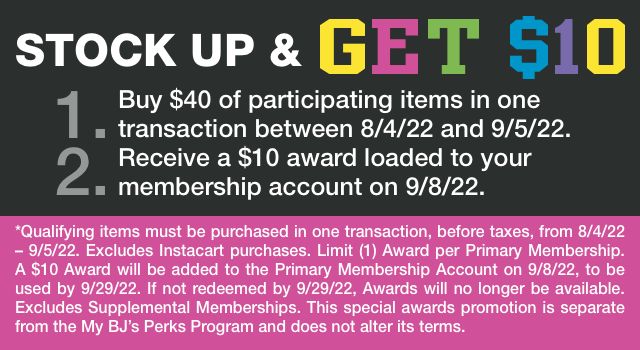 Stock up and get $10. 1. Buy $40 of participating items in one transaction between 8/4/22 and 9/5/22. 2. Receive a $10 award loaded to your membership account on 9/8/22. Qualifying items must be purchased in one transaction, before taxes, from 8/4/22 to 9/5/22. Excludes Instacart purchases. Limit one Award per Primary Membership. A $10 Award will be added to the Primary Membership Account on 9/8/22, to be used by 9/29/22. If not redeemed by 9/29/22, Awards will no longer be available. Excludes Supplemental Memberships. This special awards promotion is separate from the My BJ’s Perks Program and does not alter its terms.