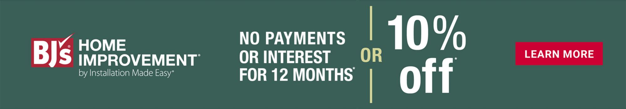 BJ's Home Improvement, No Payments Or Interest For 12 Months or 10% Off.  Click to Learn More.