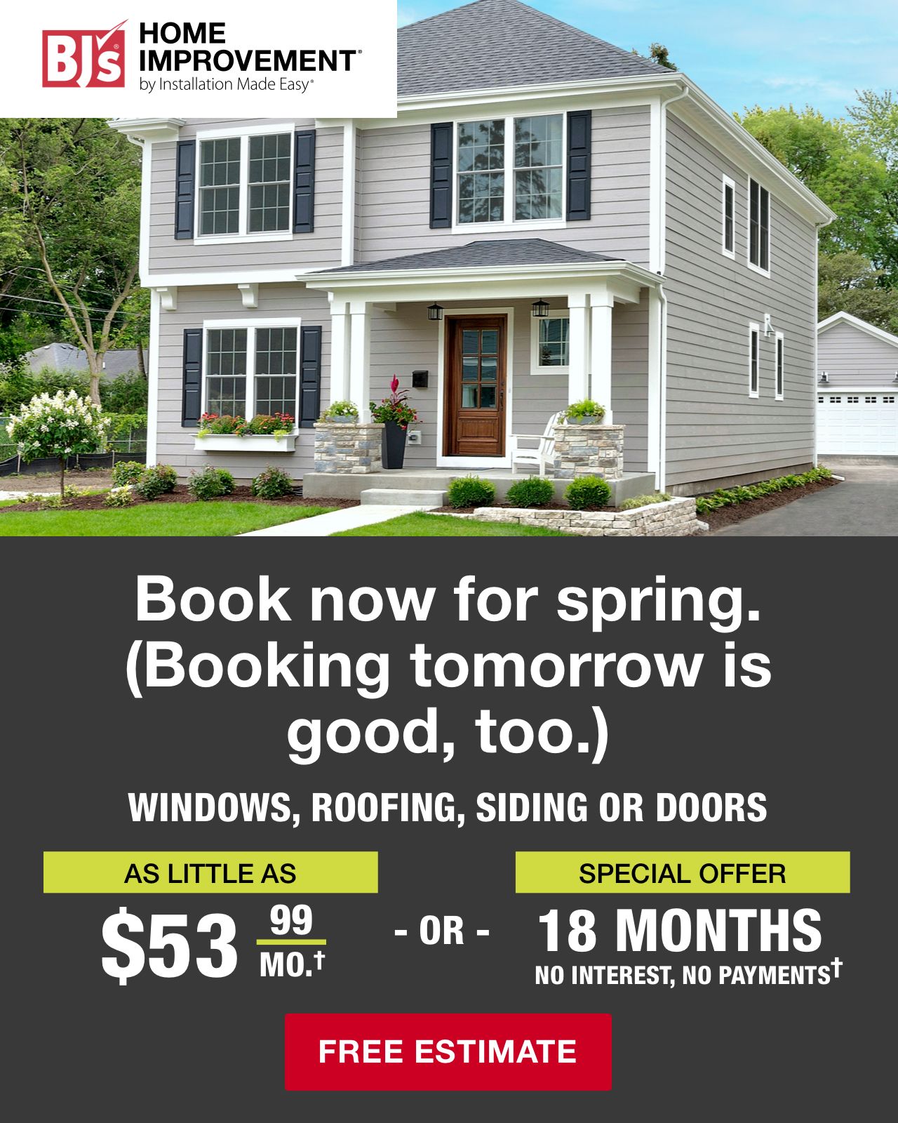 BJ's Home Improvement. Book now for spring (Booking tomorrow is good, too). Window, roofing, siding or doors. As little as $53.99/mo† or Special Offer 18 motnsh no interest, no payments†. Click here for free estimate