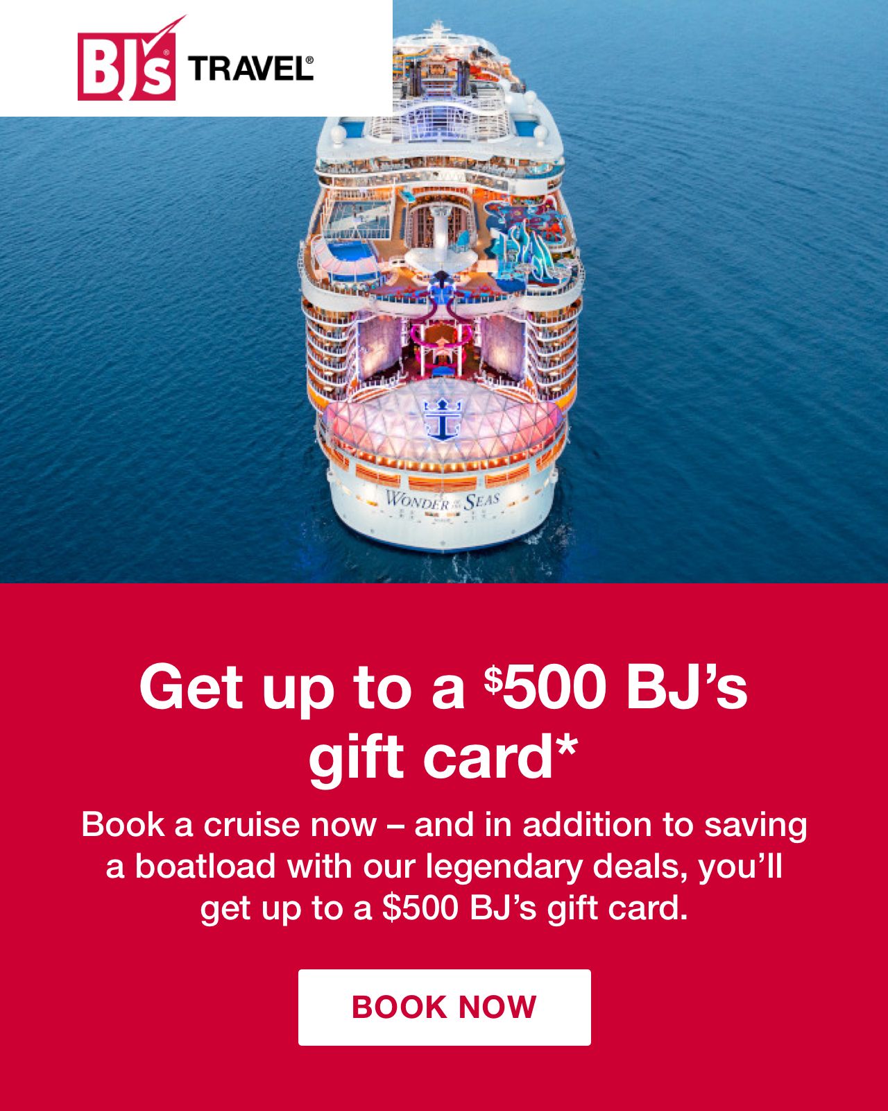 BJ's Travel. Get up to a $500 BJ's gift card*. Book a cruise now - and in addition to saving a boatload with our legendary deals, you'll get up to a $500 BJ's gift card. Click here to book now