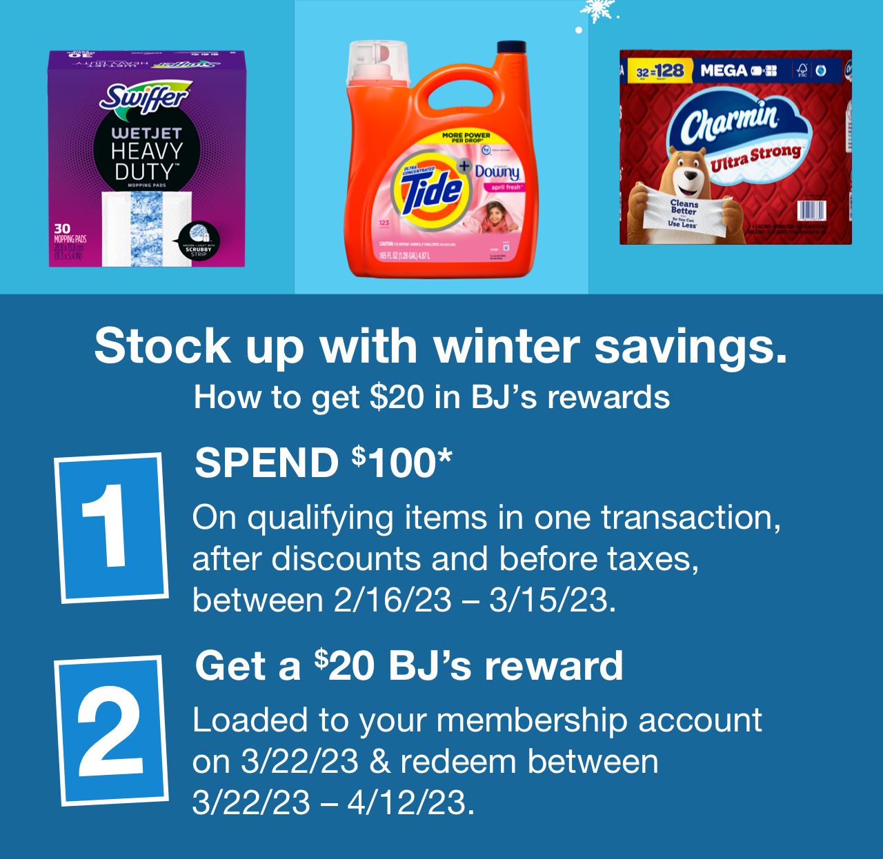 Stock up with winter savings. How to get $20 in BJ’s rewards. Step one: Spend $100* on qualifying items in one transaction, after discounts and before taxes, between 2/16/23 – 3/15/23. Step two: Get a $20 BJ