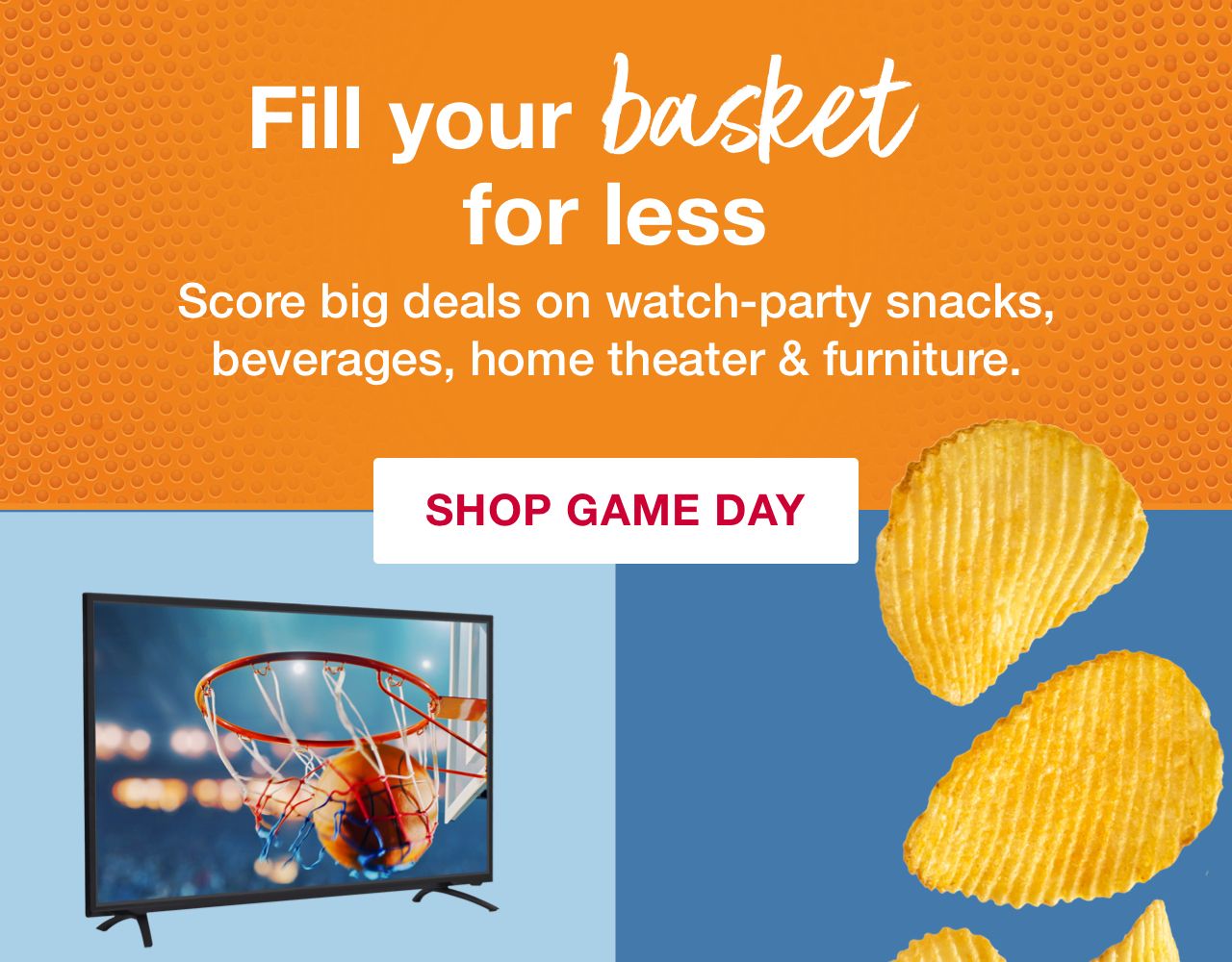 Fill your basket for less. Score big deals on watch-party snacks, beverages, home theater & furniture. Click here to shop game day. 