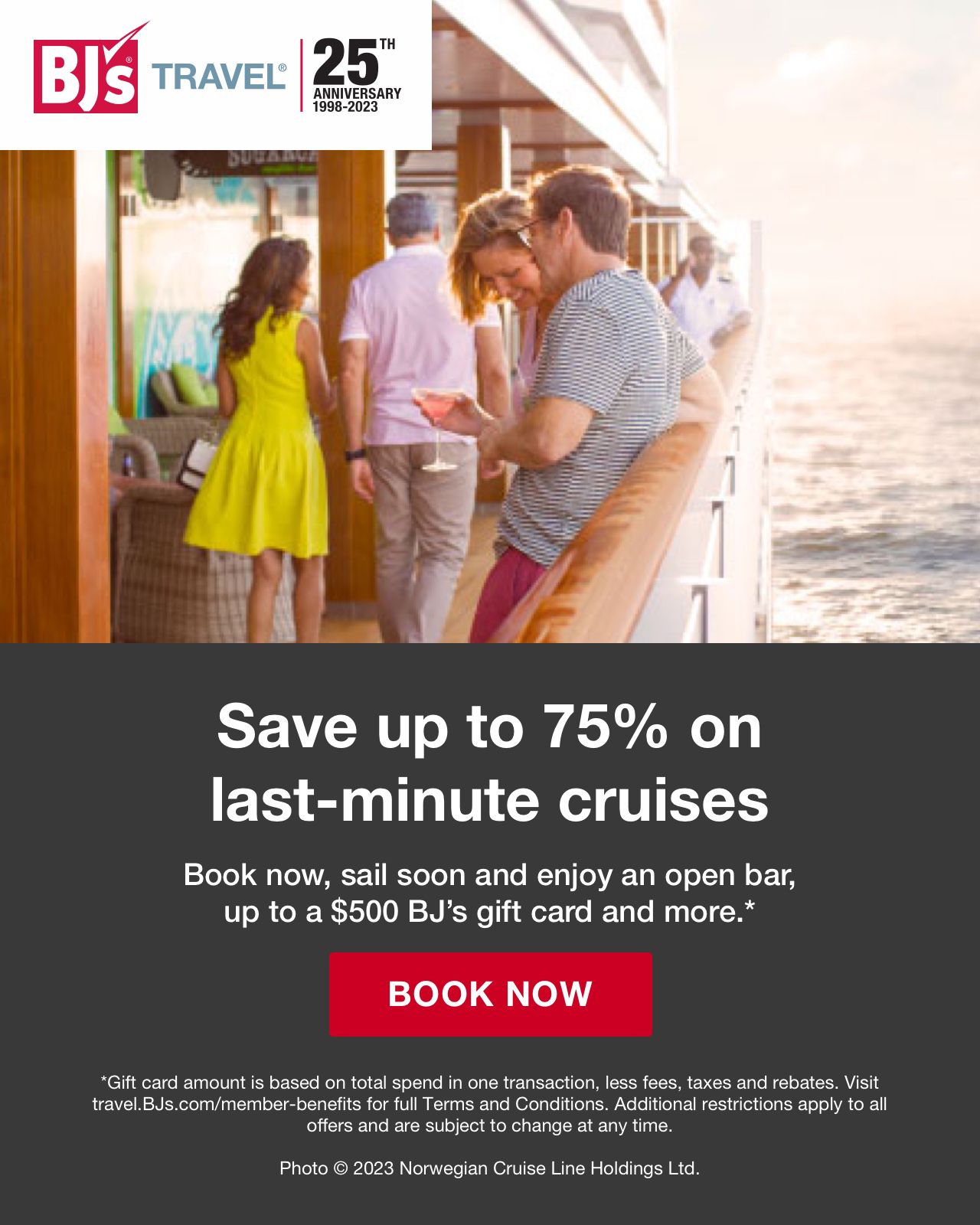 Save up to 75% on last-minute cruises. Book now, sail soon and enjoy an open bar, up to a $500 BJ's gift card and more.* Click to book now