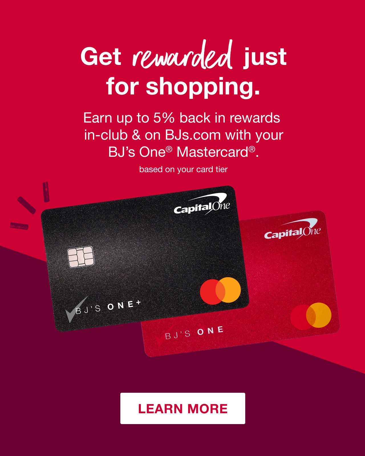 Tomayto, Tomahto - we've got fresh rewards. Up to 5% back(1) in rewards(2) on most in-club and BJs.com purchases. Based on your card tier. up to 15 cents off/gal(4) every day at BJ's Gas®. Based on your card tier. Up to 2% back(3) in rewards(2) everywhere else Mastercard® is accepted. Based on your card tier. Click here to learn more. Mastercard and the circles design are registered trademarks of Mastercard International Incorporated. ©2023 BJ's Wholesale Club, Inc.