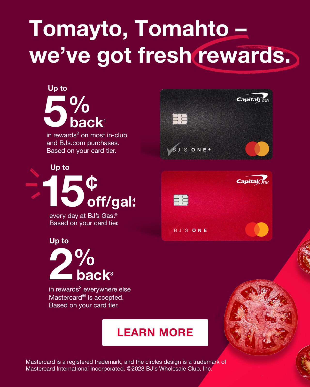 Tomayto, Tomahto - we've got fresh rewards. Up to 5% back(1) in rewards(2) on most in-club and BJs.com purchases. Based on your card tier. up to 15 cents off/gal(4) every day at BJ's Gas®. Based on your card tier. Up to 2% back(3) in rewards(2) everywhere else Mastercard® is accepted. Based on your card tier. Click here to learn more. Mastercard and the circles design are registered trademarks of Mastercard International Incorporated. ©2023 BJ's Wholesale Club, Inc.