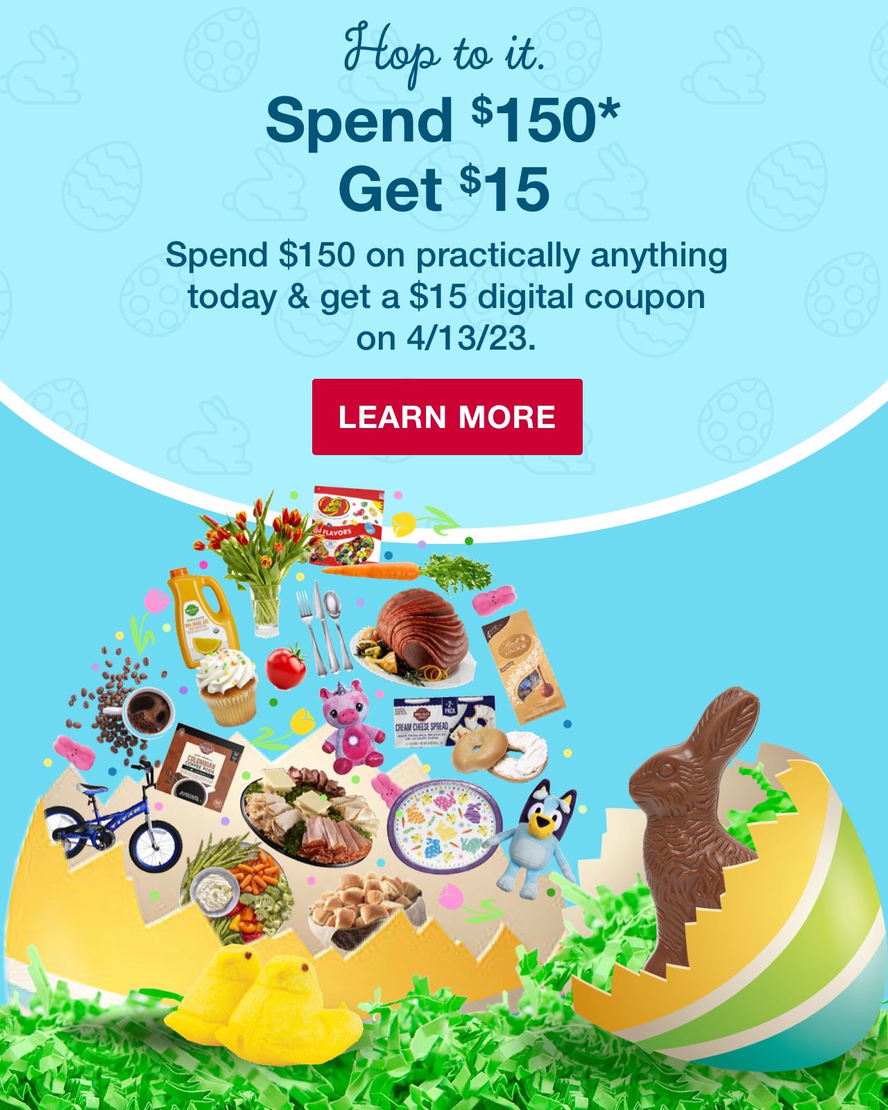 Hop to it. Spend $150* Get $15. Spend $150 on practically anything today and get a $15 digital coupon on 4/13/23. Click to learn more