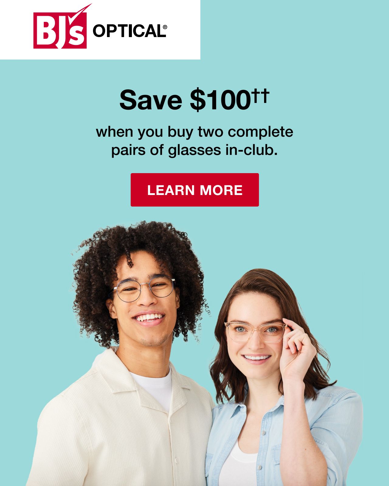BJ's Optical. Save $100†† when you buy two complete pairs of glasses in-club. Click to learn more