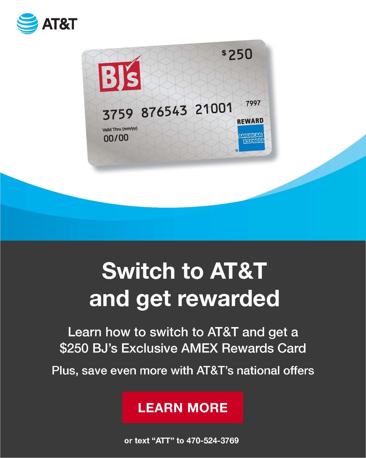 Switch to AT&T and get rewarded. Learn how to switch to AT&T and get a $250 BJ's Exclusive AMEX Rewards Card. Plus, save even more with AT&T's national offers. Click to learn more, or text ATT to 470-524-3769