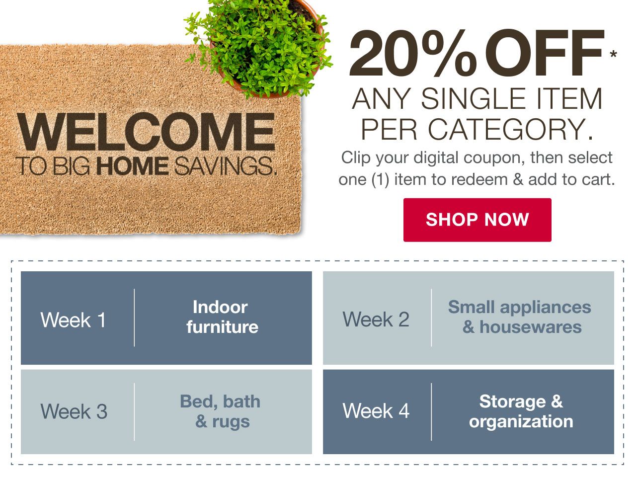 Welcome to Big Home Savings. 20% off any single item per category. Week 1 - Indoor Furniture. Week 2 - Small appliances & housewares. Week 3 - Bed, bath & rugs. Week 4 - Storage & organization. Clip your digital coupon, then select one (1) item to redeem & add to cart. Click to shop now.