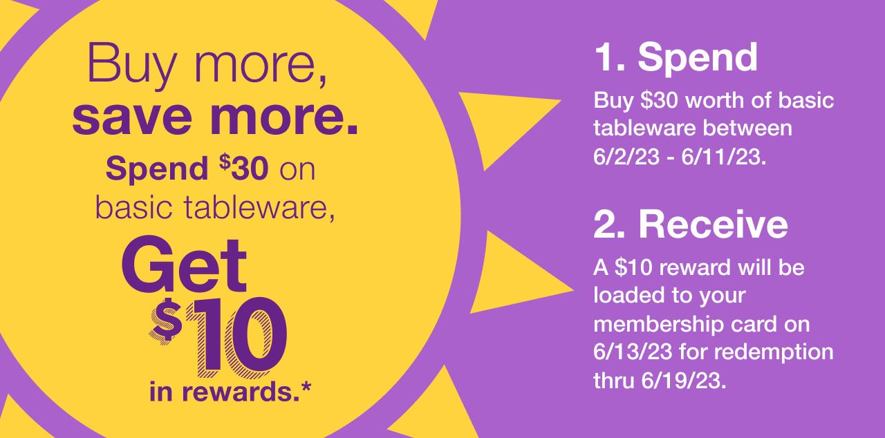 Buy more, save more. Save $30 on basic tableware, get $10 in rewards.* Step one: Buy $30 worth of basic tableware between  6/2/23 – 6/11/23. Step two: A $10 reward will be loaded to your membership card on 6/13/23 for redemption thru 6/19/23.