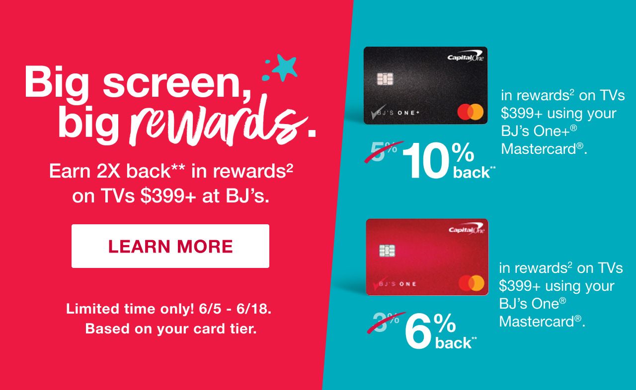 Big screen, big rewards. Earn 2X back** in rewards2 on  TVs $399+ at BJ’s. 10% back in rewards2 on TVs  $399+ using your  BJ’s One+® Mastercard®. 6% back in rewards2 on TVs $399+ using your  BJ’s One® Mastercard®. Limited time only! 6/5 - 6/18. Based on your card tier. Click here to learn more.