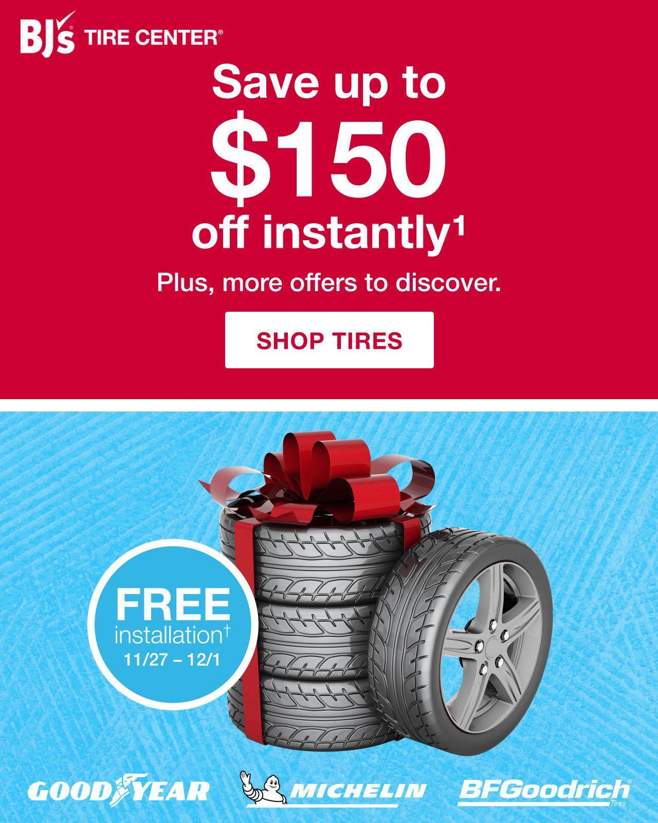 BJs Tire Center. Goodyear. Michelin. BFGoodrich. Free installation† 11/27 - 12/01. Save up to $150 off inSave up to $150 instantly plus fast installation, free rotation and flat repairs. Click here to shop tires.tantly1. Plus, more offers to discover. Click here to shop tires