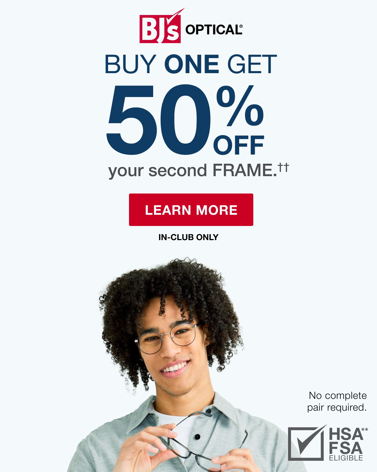 BJ's Optical®. Buy One, Get 50% off your second frame.†† No complete pair required. Click here to shop now.