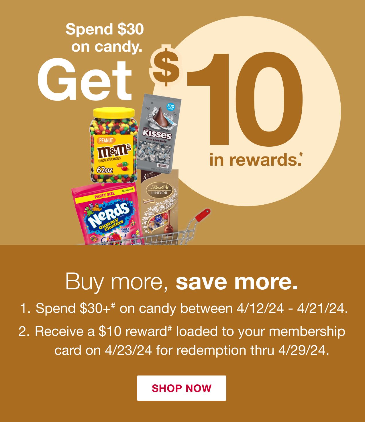 Spend $30 on Candy, get $10 in rewards.# Buy more, save more. 1. Spend $30+# on candy between 4/12/24 - 4/21/24. 2. Receive a $10 reward# loaded to your membership card on 4/23/24 for redemption thru 4/29/24. Click here to shop now