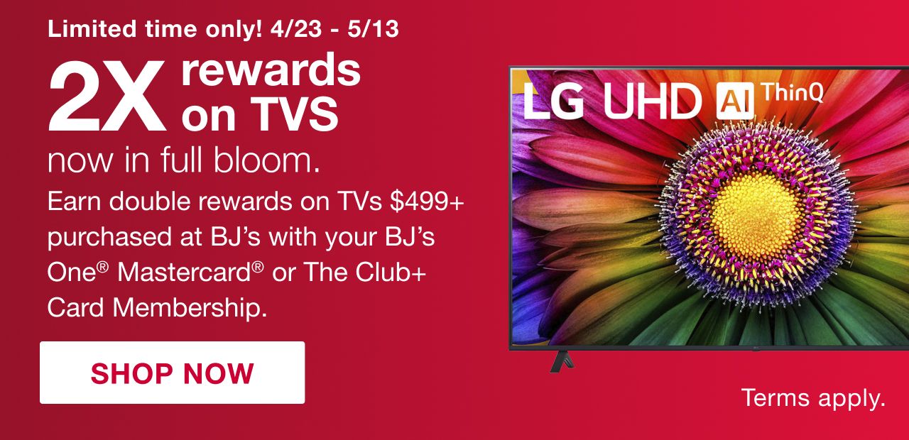 Limited time only! 4/23 to 5/13. 2x rewards on TVs now in full bloom. Earn double rewards on TVs $499+ purchased at BJs with your BJs One Mastercard or the Club+ card membership. 