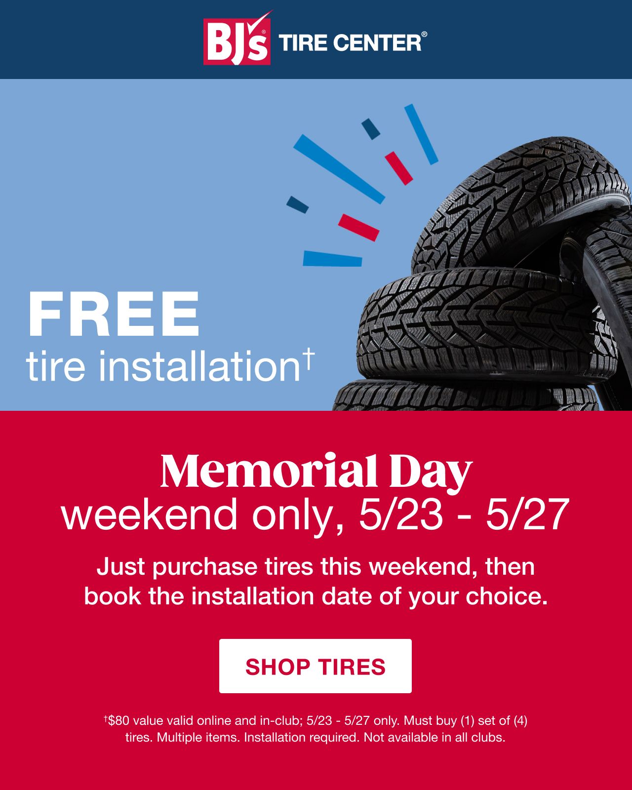 BJs Tire Center. Free Tire Installation†. Memorial Day weekend only, 5/23 - 5/27. Just purchase tires this weekend, then book the installation date of your choice. Click here to shop tires. †$80 value valid online and in-club; 5/23 - 5/27 only. Must buy (1) set of (4) tires. Multiple items. Installation required. Not available in all clubs.