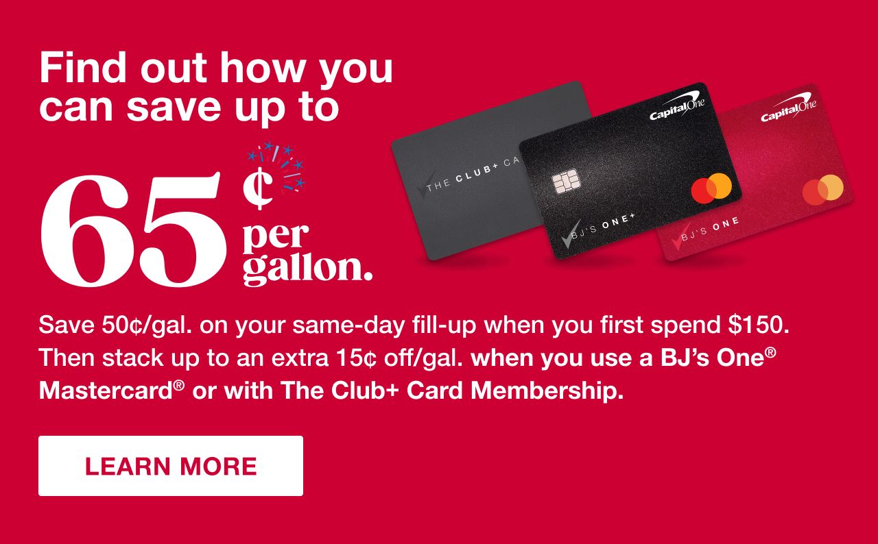 Find out how you can save up to 65¢ per gallon. Save 50¢/gal on your same-day fill-up when you first spend $150. Then stack up to an extra 15¢ off/gal. when you use a BJ's One Mastercard or with The Club+ Card Membership. Learn more.