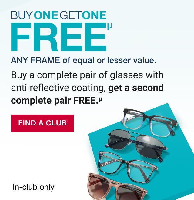 BJ's Optical. Buy one get one free. Any frame of equal or lesser value. Buy a complete pair of glasses with anti-reflective coating, get a second complete pair FREE. Read more below. Click to find a club.