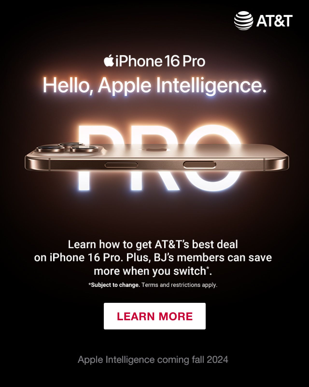 iPhone 16 Pro. Hello, Apple Intelligence. Learn how to get AT&T's best deal on iPhone 16 Pro. Plus, BJ's members can save more when you switch*. Terms apply. Click to learn more