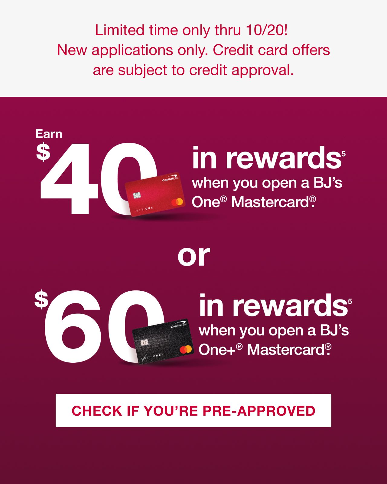 Limited time only thru 10/20! New applications only. Credit card offers are subject to credit approval. Earn $40 in rewards(5) when you open a BJ's One® Mastercard®. Or $60 in rewards when you open a BJ's One+® Mastercard®. Click here to check if you're approved.