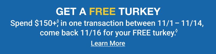 Get a free turkey. Spend $150+ in one transaction between 11/1 to 11/14, come back 11/16 for your free turkey. Terms apply. Click to learn more.