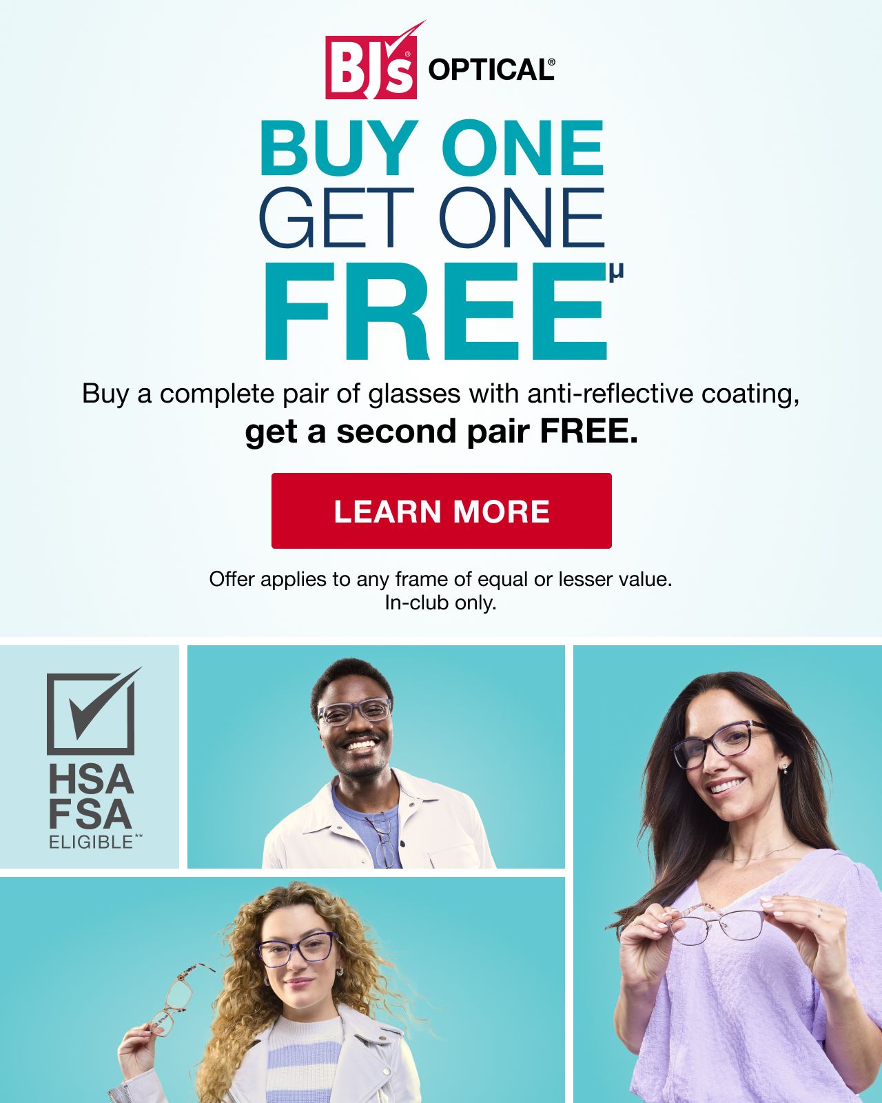 BJ's Optical®. Buy one, get one FREE(μ). Buy a complete pair of glasses with anti-reflective coating, get a second pair FREE. Click here to learn more. Offer applies to any frame of equal or lesser value. In-club only.