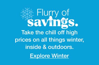 Flurry of savings. Take the chill off high prices on all things winter, inside and outdoors. Click here to explore winter.