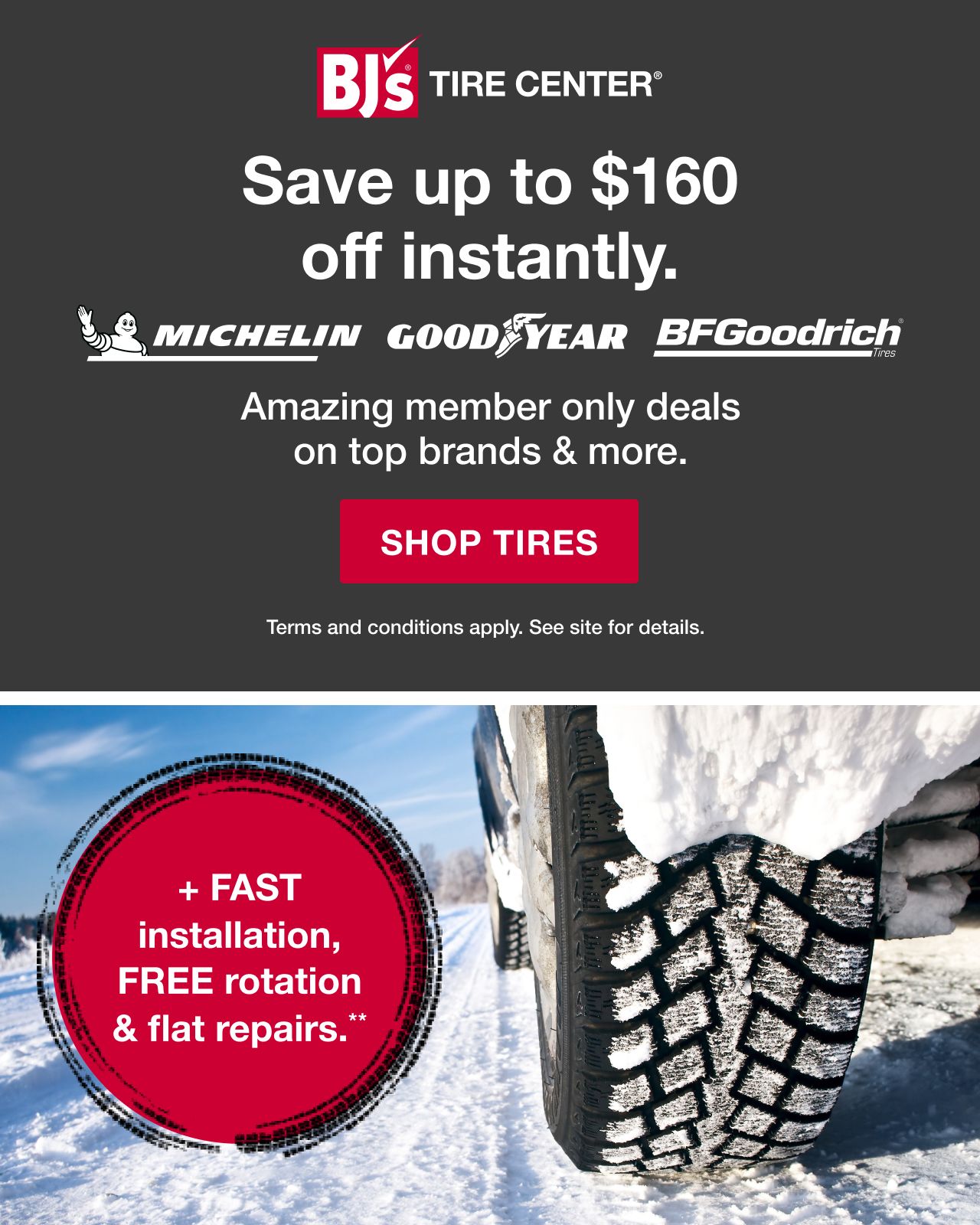 BJ's Tire Center. Save up to $160 off instantly. Michelin, Goodyear, BFGoodrich. Amazing member only deals on top brands and more. Click here to shop tires. Terms and conditions apply. See site for details. +Fast installation, FREE rotation and flat repairs.**