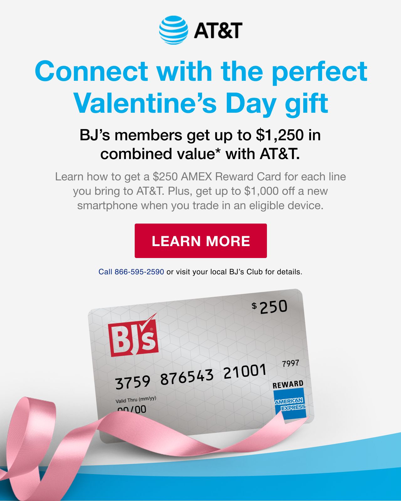 AT&T. Connect with the perfect valentines day gift. BJ's members get up to $1250 in combined value(*) with AT&T. Learn how to get a $250 AMEX Reward Card for each line you bring to AT&T. Plus, get up to $1000 off a new smartphone when you trade in an eligible device. Click here to learn more. Call 888\\66-595-2590 or visit your local BJ's Club for details.