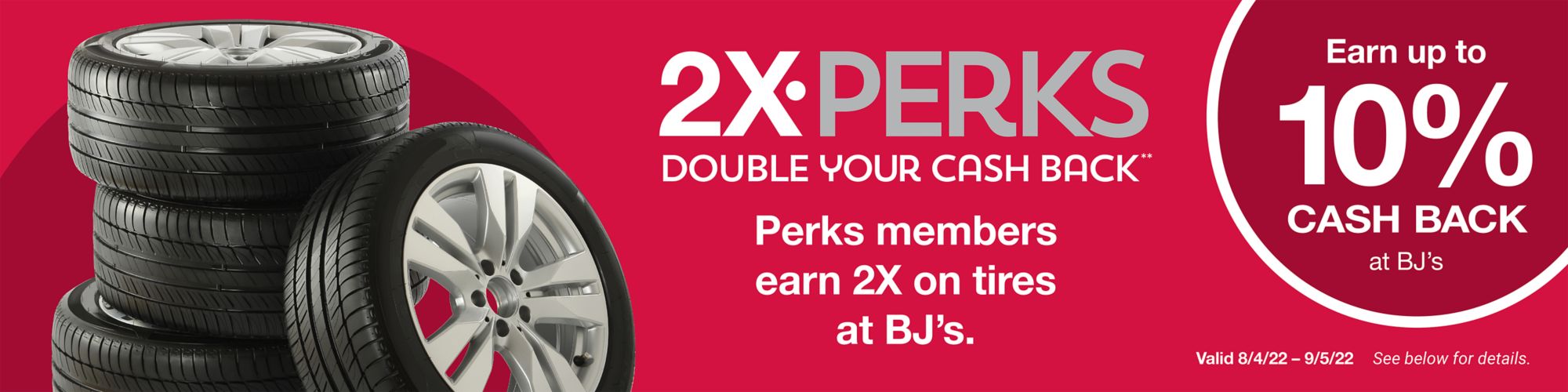 2x perks. Double your cash back. Perks members earn 2x on tires at BJ's. Valid 8/4/22 - 9/5/22. See below for details