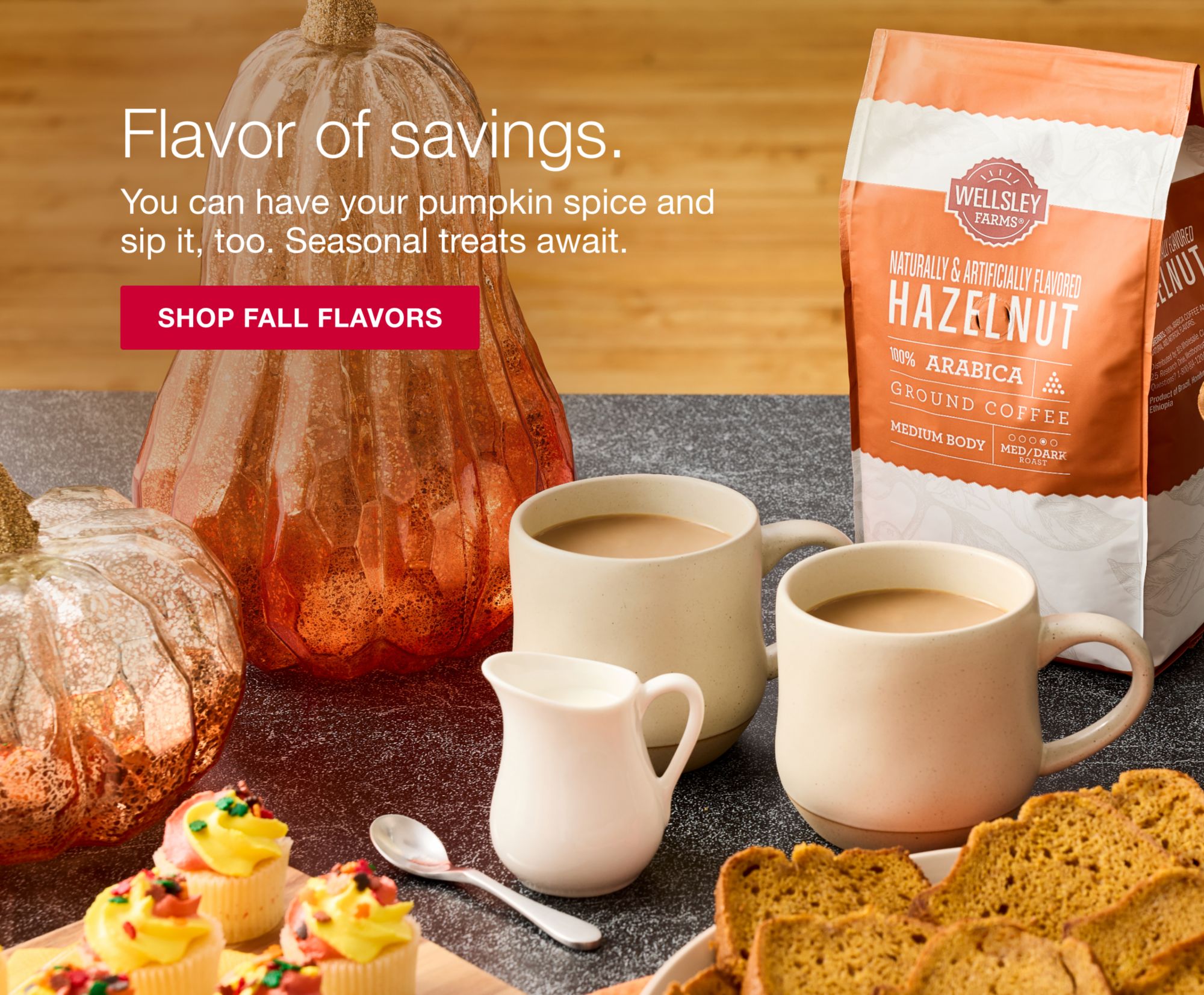 Flavor of savings. You can have your pumpkin spice and sip it, too. Seasonal treats await. Click to shop fall flavors