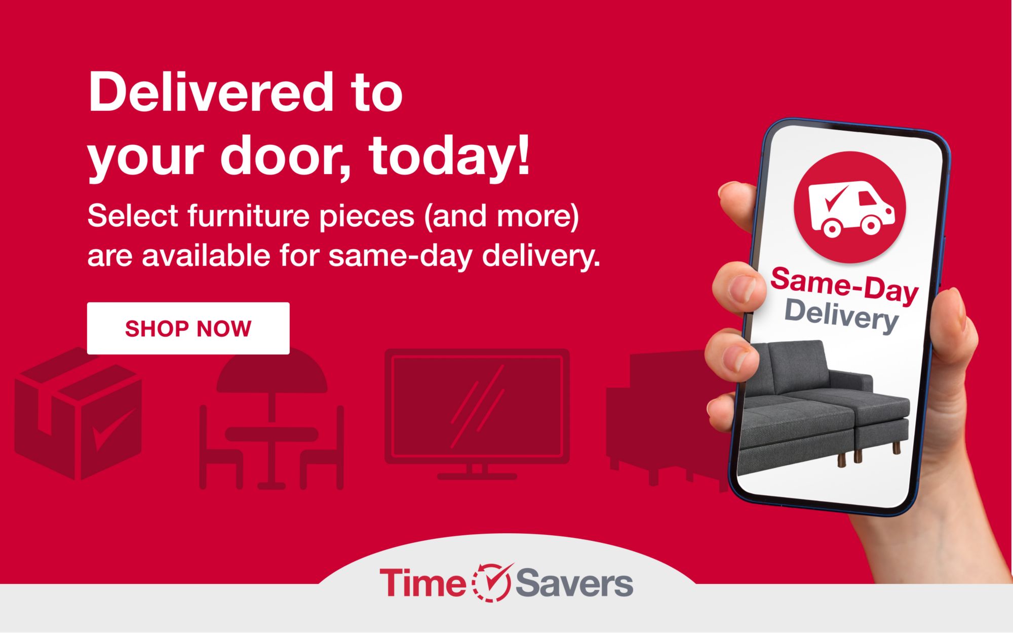 Time Savers. Delivered to your door, today! Select furniture pieces (and more) are available for same-day delivery. Click here to shop same-day delivery