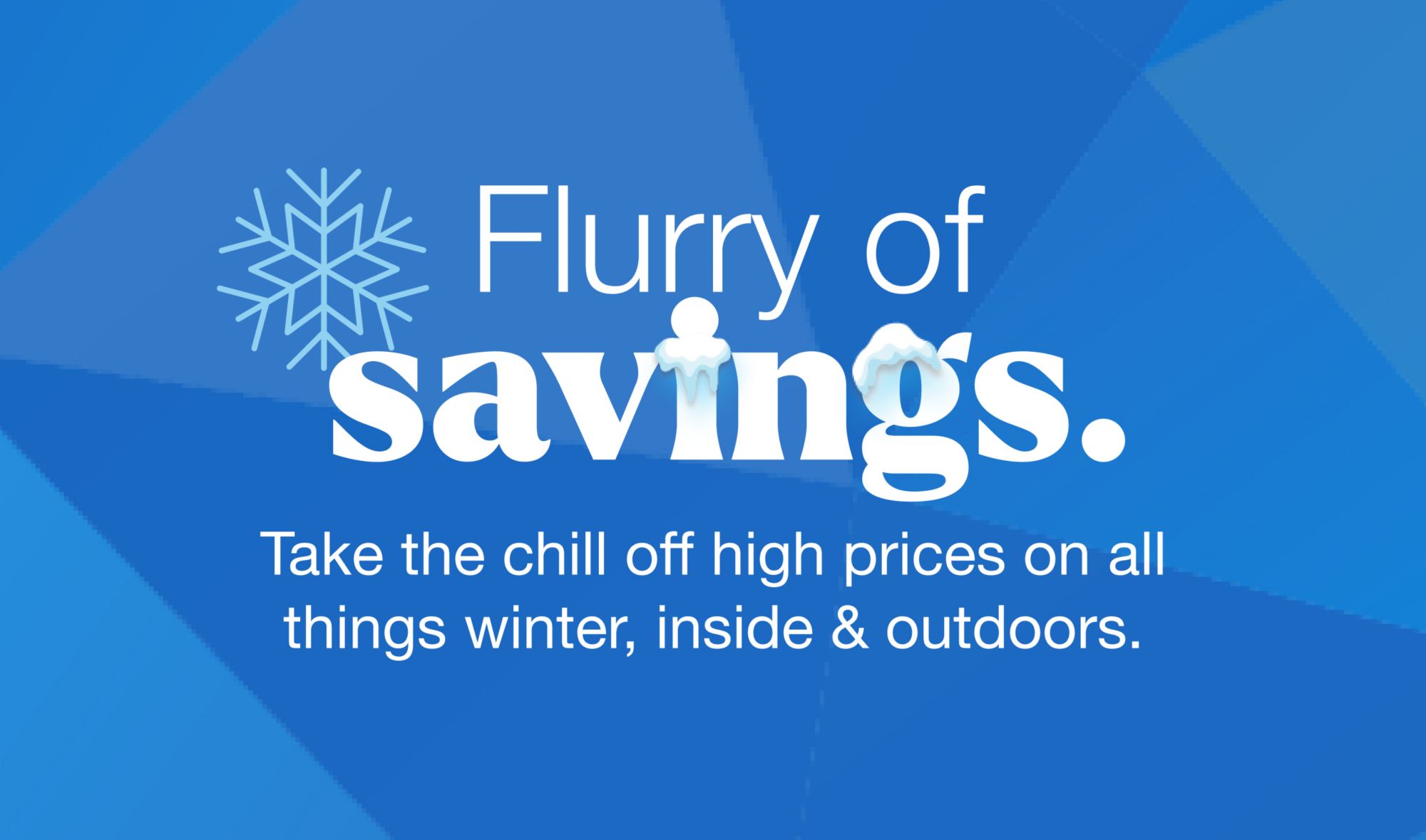 Flurry of savings. Take the chill off high prices on all things winter, inside and outdoor.