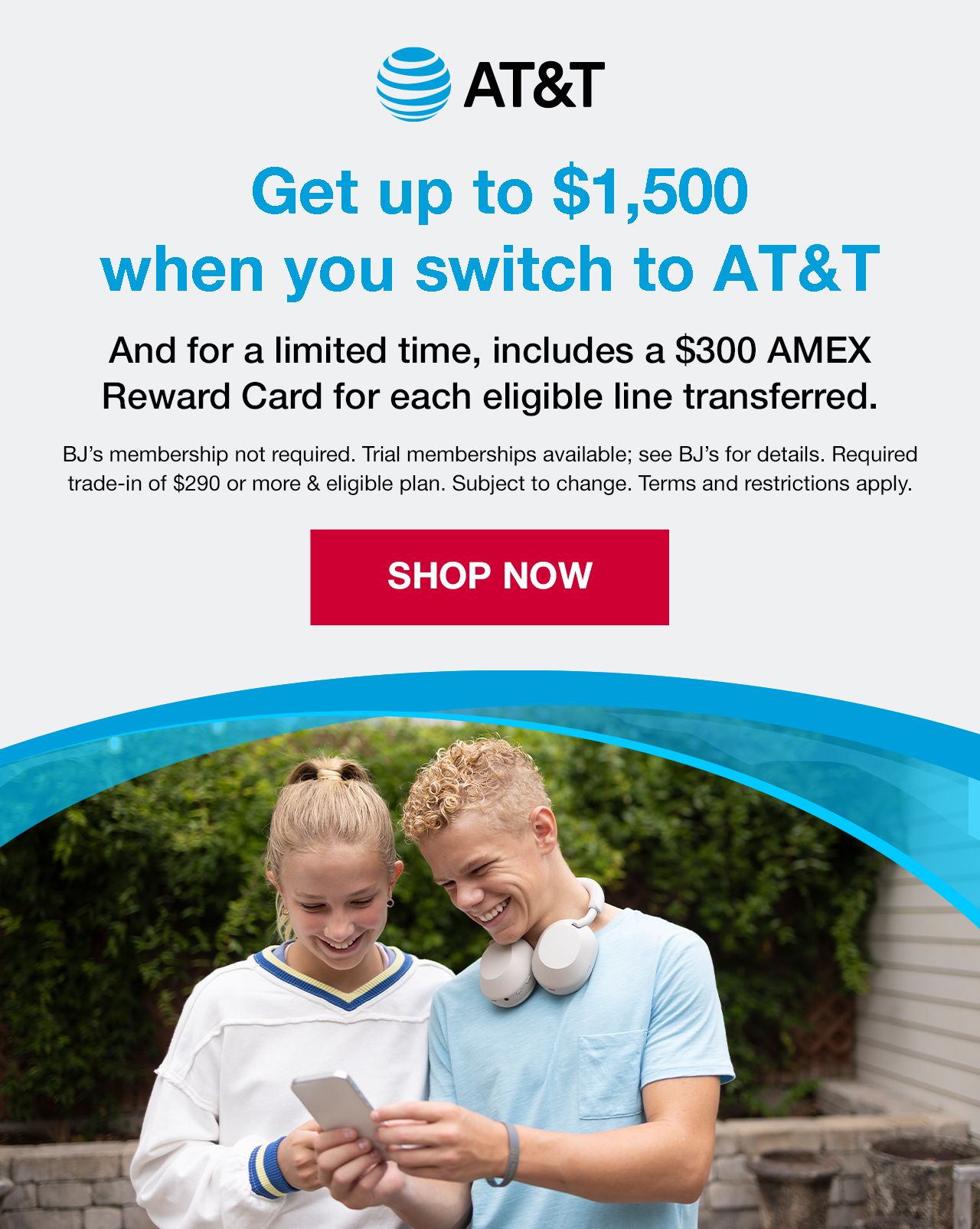 Get up to $1,500 in combined value when you switch to AT&T. Includes a $300 AMEX Reward Card for each eligible line transferred. BJ's membership not required. Trial memberships available. See BJ's for details. Req. trade-in of $290 or more & eligible plan. Subject to change. Terms and restrictions apply. SHOP NOW