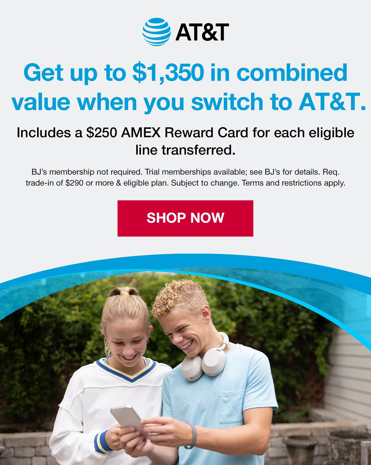 BJ's AT&T. Get up to $1,350 in combined value when you switch to AT&T. Includes a $250 AMEX Reward Card for each eligible line transferred. BJ's membership not required. Trial membership available. See BJ's for details. Required trade-in of $290 or more and eligible plan. Subject to change. Terms and conditions apply. SHOP NOW.