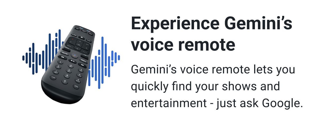 Experience Gemini’s voice remote. Gemini’s voice remote lets you quickly find your shows and entertainment - just ask Google.