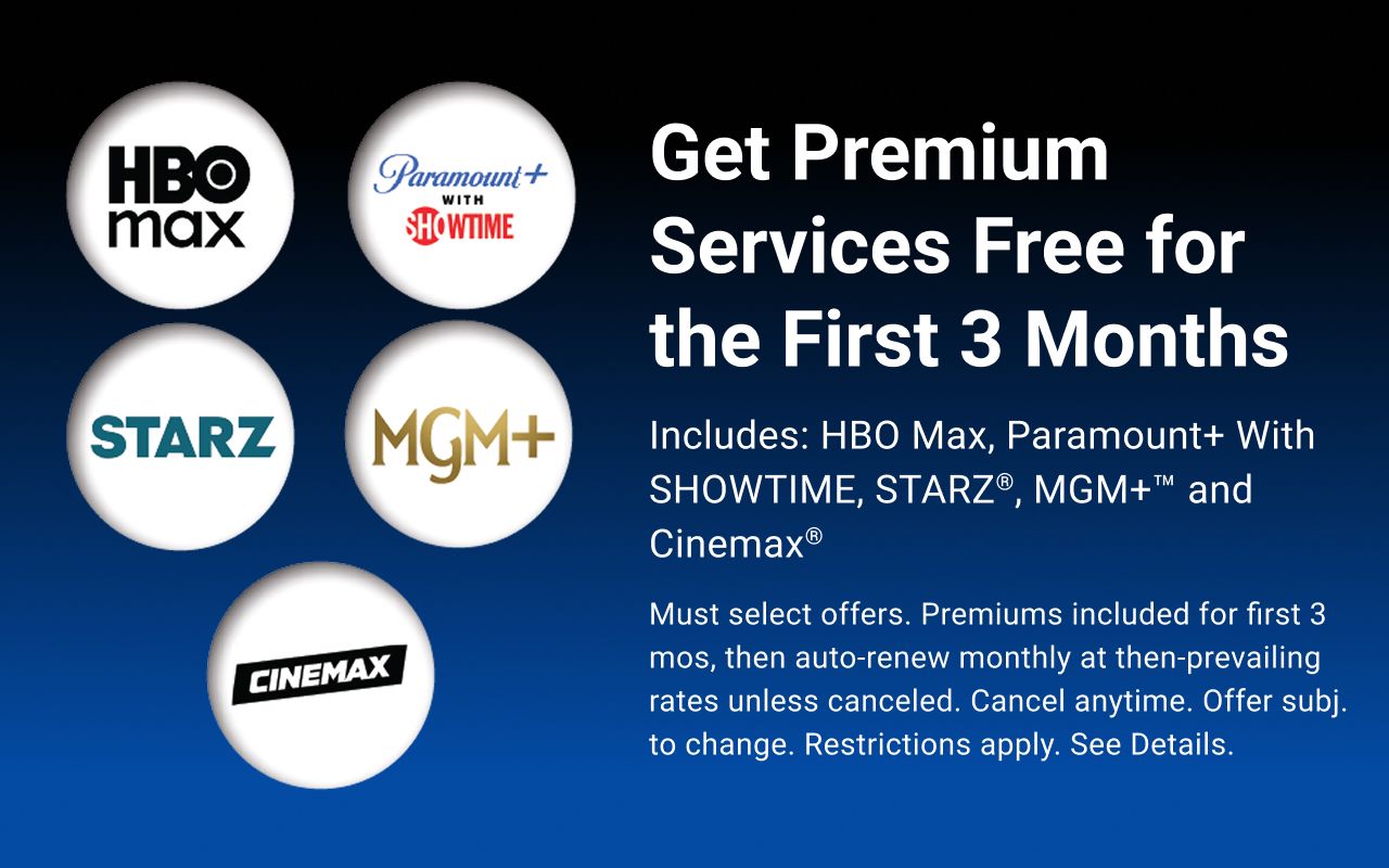 Get Premium Services Free for the First 3 Months. Includes: HBO Max, Paramount+ With SHOWTIME, STARZ®, MGM+™ and Cinemax®. Must select offers. Premiums included for first 3 mos, then auto-renew monthly at then-prevailing rates unless canceled. Cancel anytime. Offer subj. to change. Restrictions apply. See Details.