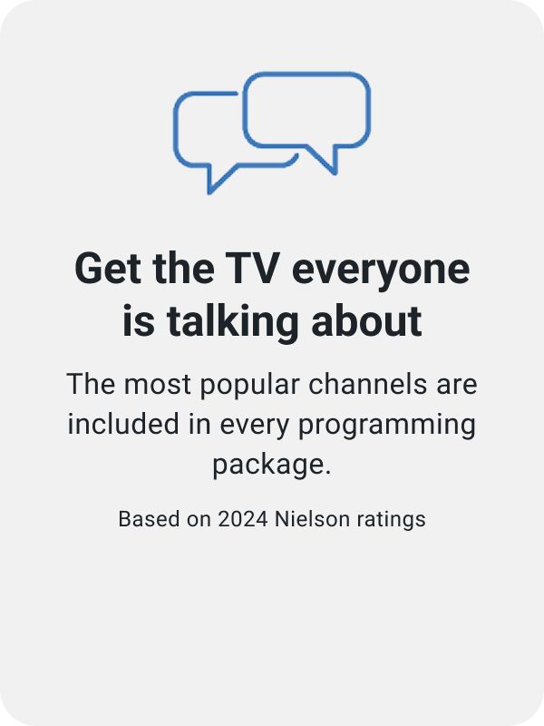 Get the TV everyone is talking about. The most popular channels are included in every programming package. Based on 2024 Nielson ratings